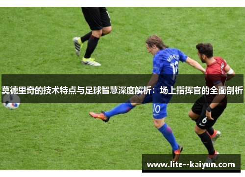 莫德里奇的技术特点与足球智慧深度解析:场上指挥官的全面剖析 莫德里奇的技术特点与足球智慧深度解析:场上指挥官的全面剖析