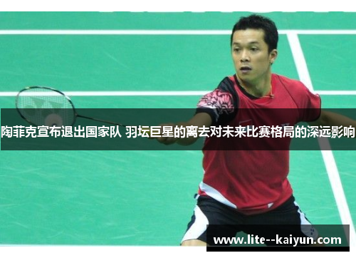 陶菲克宣布退出国家队 羽坛巨星的离去对未来比赛格局的深远影响