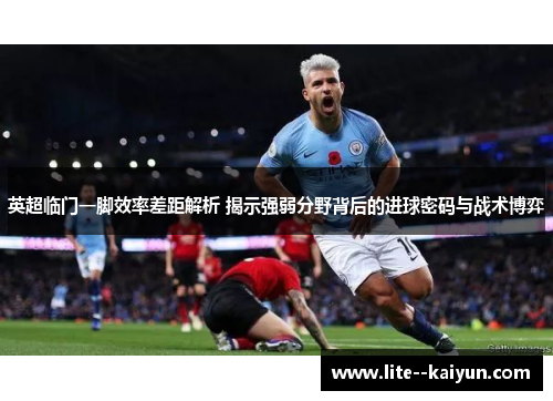 英超临门一脚效率差距解析 揭示强弱分野背后的进球密码与战术博弈