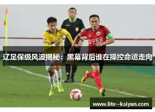 辽足保级风波揭秘：黑幕背后谁在操控命运走向