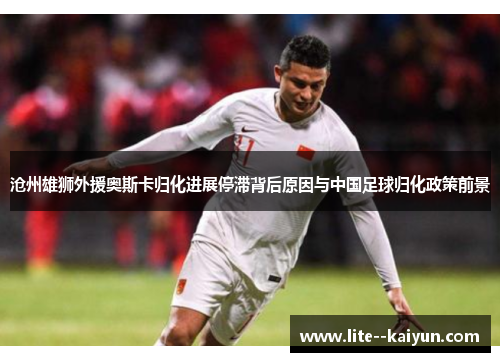 沧州雄狮外援奥斯卡归化进展停滞背后原因与中国足球归化政策前景