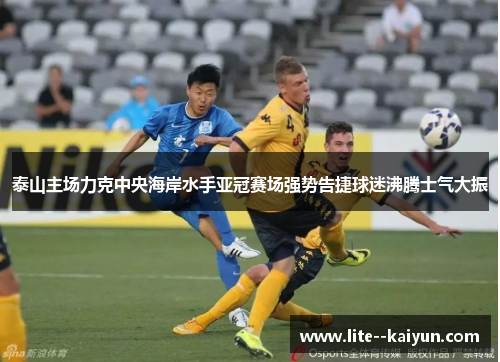 泰山主场力克中央海岸水手亚冠赛场强势告捷球迷沸腾士气大振