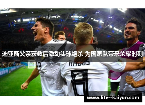 迪亚斯父亲获救后激动头球绝杀 为国家队带来荣耀时刻