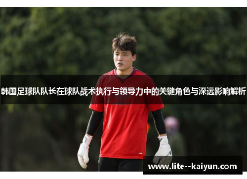 韩国足球队队长在球队战术执行与领导力中的关键角色与深远影响解析