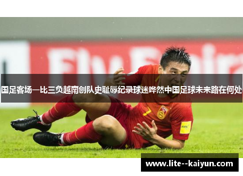 国足客场一比三负越南创队史耻辱纪录球迷哗然中国足球未来路在何处 国足客场一比三负越南创队史耻辱纪录球迷哗然中国足球未来路在何处